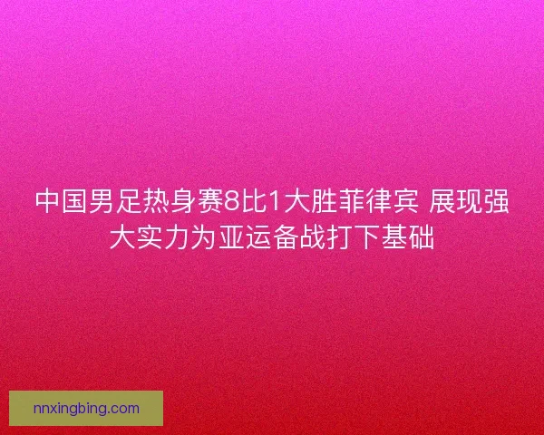 中国男足热身赛8比1大胜菲律宾 展现强大实力为亚运备战打下基础