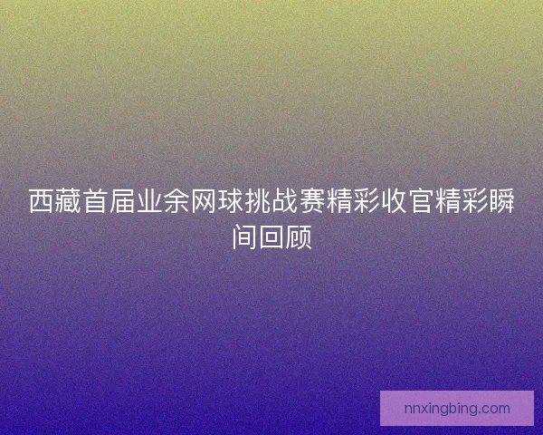 西藏首届业余网球挑战赛精彩收官精彩瞬间回顾