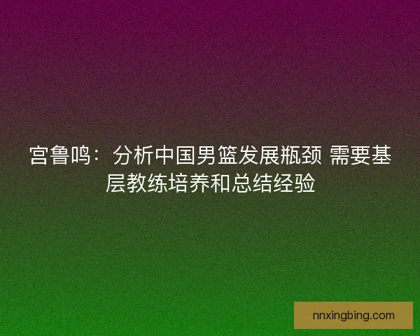 宫鲁鸣：分析中国男篮发展瓶颈 需要基层教练培养和总结经验