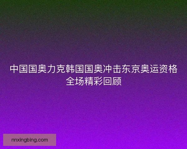中国国奥力克韩国国奥冲击东京奥运资格全场精彩回顾
