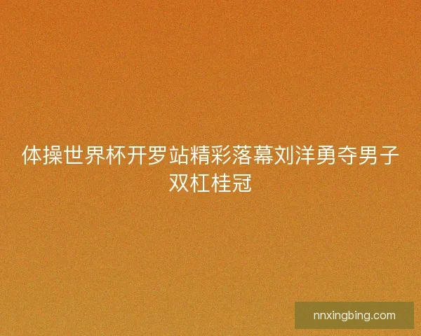 体操世界杯开罗站精彩落幕刘洋勇夺男子双杠桂冠